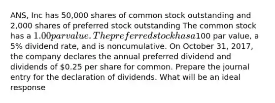 ANS, Inc has 50,000 shares of common stock outstanding and 2,000 shares of preferred stock outstanding The common stock has a 1.00 par value. The preferred stock has a100 par value, a 5% dividend rate, and is noncumulative. On October 31, 2017, the company declares the annual preferred dividend and dividends of 0.25 per share for common. Prepare the journal entry for the declaration of dividends. What will be an ideal response