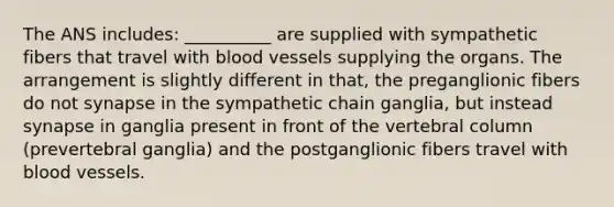 The ANS includes: __________ are supplied with sympathetic fibers that travel with blood vessels supplying the organs. The arrangement is slightly different in that, the preganglionic fibers do not synapse in the sympathetic chain ganglia, but instead synapse in ganglia present in front of the vertebral column (prevertebral ganglia) and the postganglionic fibers travel with blood vessels.