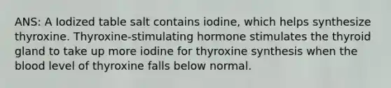 ANS: A Iodized table salt contains iodine, which helps synthesize thyroxine. Thyroxine-stimulating hormone stimulates the thyroid gland to take up more iodine for thyroxine synthesis when the blood level of thyroxine falls below normal.