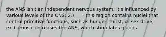 the ANS isn't an independent nervous system; it's influenced by various levels of the CNS: 2.) ___- this region contains nuclei that control primitive functions, such as hunger, thirst, or sex drive; ex.) arousal increases the ANS, which stimulates glands