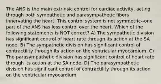 The ANS is the main extrinsic control for cardiac activity, acting through both sympathetic and parasympathetic fibers innervating <a href='https://www.questionai.com/knowledge/kya8ocqc6o-the-heart' class='anchor-knowledge'>the heart</a>. This control system is not symmetric--one part of the ANS has less control over the heart. Which of the following statements is NOT correct? A) The sympathetic division has significant control of heart rate through its action at the SA node. B) The sympathetic division has significant control of contractility through its action on the ventricular myocardium. C) The parasympathetic division has significant control of heart rate through its action at the SA node. D) The parasympathetic division has significant control of contractility through its action on the ventricular myocardium.