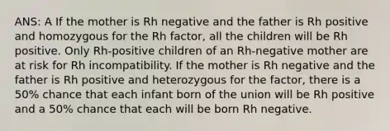 ANS: A If the mother is Rh negative and the father is Rh positive and homozygous for the Rh factor, all the children will be Rh positive. Only Rh-positive children of an Rh-negative mother are at risk for Rh incompatibility. If the mother is Rh negative and the father is Rh positive and heterozygous for the factor, there is a 50% chance that each infant born of the union will be Rh positive and a 50% chance that each will be born Rh negative.