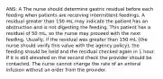 ANS: A The nurse should determine gastric residual before each feeding when patients are receiving intermittent feedings. A residual greater than 150 mL may indicate the patient has an obstruction and is not digesting the feeding. This patient has a residual of 50 mL, so the nurse may proceed with the next feeding. Usually, if the residual was greater than 150 mL (the nurse should verify this value with the agency policy), the feeding should be held and the residual checked again in 1 hour. If it is still elevated on the second check the provider should be contacted. The nurse cannot change the rate of an enteral infusion without an order from the provider.