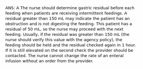 ANS: A The nurse should determine gastric residual before each feeding when patients are receiving intermittent feedings. A residual greater than 150 mL may indicate the patient has an obstruction and is not digesting the feeding. This patient has a residual of 50 mL, so the nurse may proceed with the next feeding. Usually, if the residual was greater than 150 mL (the nurse should verify this value with the agency policy), the feeding should be held and the residual checked again in 1 hour. If it is still elevated on the second check the provider should be contacted. The nurse cannot change the rate of an enteral infusion without an order from the provider.