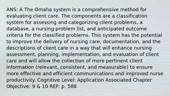 ANS: A The Omaha system is a comprehensive method for evaluating client care. The components are a classification system for assessing and categorizing client problems, a database, a nursing problem list, and anticipated outcome criteria for the classified problems. This system has the potential to improve the delivery of nursing care, documentation, and the descriptions of client care in a way that will enhance nursing assessment, planning, implementation, and evaluation of client care and will allow the collection of more pertinent client information (relevant, consistent, and measurable) to ensure more effective and efficient communications and improved nurse productivity. Cognitive Level: Application Associated Chapter Objective: 9 & 10 REF: p. 588