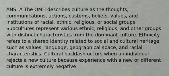 ANS: A The OMH describes culture as the thoughts, communications, actions, customs, beliefs, values, and institutions of racial, ethnic, religious, or social groups. Subcultures represent various ethnic, religious, and other groups with distinct characteristics from the dominant culture. Ethnicity refers to a shared identity related to social and cultural heritage such as values, language, geographical space, and racial characteristics. Cultural backlash occurs when an individual rejects a new culture because experience with a new or different culture is extremely negative.