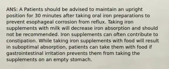 ANS: A Patients should be advised to maintain an upright position for 30 minutes after taking oral iron preparations to prevent esophageal corrosion from reflux. Taking iron supplements with milk will decrease iron absorption and should not be recommended. Iron supplements can often contribute to constipation. While taking iron supplements with food will result in suboptimal absorption, patients can take them with food if gastrointestinal irritation prevents them from taking the supplements on an empty stomach.