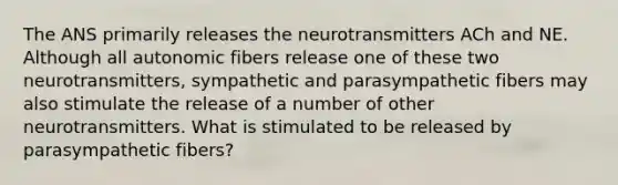 The ANS primarily releases the neurotransmitters ACh and NE. Although all autonomic fibers release one of these two neurotransmitters, sympathetic and parasympathetic fibers may also stimulate the release of a number of other neurotransmitters. What is stimulated to be released by parasympathetic fibers?