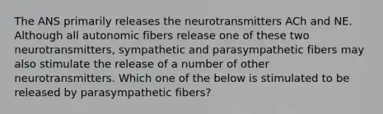 The ANS primarily releases the neurotransmitters ACh and NE. Although all autonomic fibers release one of these two neurotransmitters, sympathetic and parasympathetic fibers may also stimulate the release of a number of other neurotransmitters. Which one of the below is stimulated to be released by parasympathetic fibers?