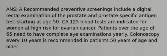 ANS: A Recommended preventive screenings include a digital rectal examination of the prostate and prostate-specific antigen test starting at age 50. CA 125 blood tests are indicated for women at high risk for ovarian cancer. Patients over the age of 65 need to have complete eye examinations yearly. Colonoscopy every 10 years is recommended in patients 50 years of age and older.