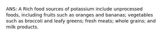 ANS: A Rich food sources of potassium include unprocessed foods, including fruits such as oranges and bananas; vegetables such as broccoli and leafy greens; fresh meats; whole grains; and milk products.