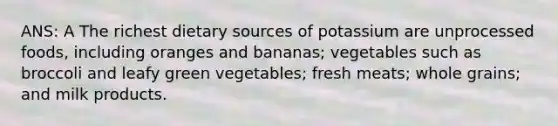 ANS: A The richest dietary sources of potassium are unprocessed foods, including oranges and bananas; vegetables such as broccoli and leafy green vegetables; fresh meats; whole grains; and milk products.