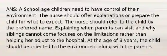 ANS: A School-age children need to have control of their environment. The nurse should offer explanations or prepare the child for what to expect. The nurse should refer to the child by the preferred name. Explaining when parents can visit and why siblings cannot come focuses on the limitations rather than helping her adjust to the hospital. At the age of 8 years, the child should be oriented to the environment along with the parents.