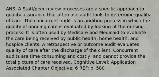 ANS: A Staff/peer review processes are a specific approach to quality assurance that often use audit tools to determine quality of care. The concurrent audit is an auditing process in which the quality of ongoing care is evaluated by looking at the nursing process. It is often used by Medicare and Medicaid to evaluate the care being received by public health, home health, and hospice clients. A retrospective or outcome audit evaluates quality of care after the discharge of the client. Concurrent audits are time consuming and costly, and cannot provide the total picture of care received. Cognitive Level: Application Associated Chapter Objective: 6 REF: p. 580