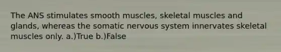 The ANS stimulates smooth muscles, skeletal muscles and glands, whereas the somatic nervous system innervates skeletal muscles only. a.)True b.)False