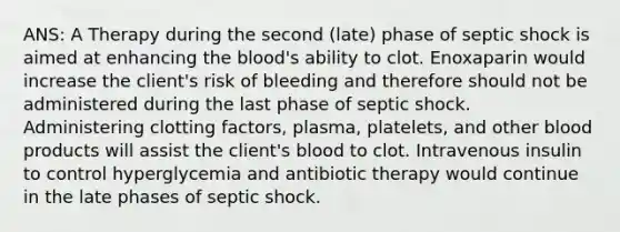 ANS: A Therapy during the second (late) phase of septic shock is aimed at enhancing the blood's ability to clot. Enoxaparin would increase the client's risk of bleeding and therefore should not be administered during the last phase of septic shock. Administering clotting factors, plasma, platelets, and other blood products will assist the client's blood to clot. Intravenous insulin to control hyperglycemia and antibiotic therapy would continue in the late phases of septic shock.