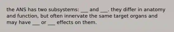 the ANS has two subsystems: ___ and ___. they differ in anatomy and function, but often innervate the same target organs and may have ___ or ___ effects on them.