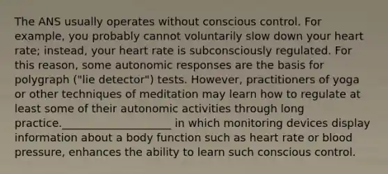 The ANS usually operates without conscious control. For example, you probably cannot voluntarily slow down your heart rate; instead, your heart rate is subconsciously regulated. For this reason, some autonomic responses are the basis for polygraph ("lie detector") tests. However, practitioners of yoga or other techniques of meditation may learn how to regulate at least some of their autonomic activities through long practice.____________________ in which monitoring devices display information about a body function such as heart rate or blood pressure, enhances the ability to learn such conscious control.