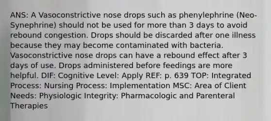 ANS: A Vasoconstrictive nose drops such as phenylephrine (Neo-Synephrine) should not be used for more than 3 days to avoid rebound congestion. Drops should be discarded after one illness because they may become contaminated with bacteria. Vasoconstrictive nose drops can have a rebound effect after 3 days of use. Drops administered before feedings are more helpful. DIF: Cognitive Level: Apply REF: p. 639 TOP: Integrated Process: Nursing Process: Implementation MSC: Area of Client Needs: Physiologic Integrity: Pharmacologic and Parenteral Therapies