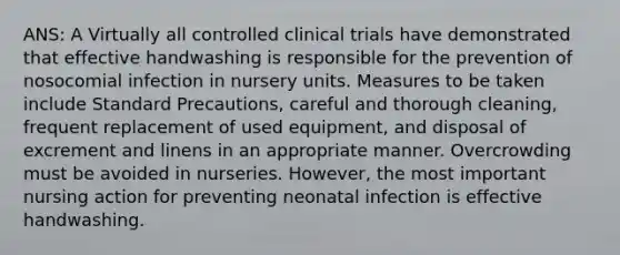 ANS: A Virtually all controlled clinical trials have demonstrated that effective handwashing is responsible for the prevention of nosocomial infection in nursery units. Measures to be taken include Standard Precautions, careful and thorough cleaning, frequent replacement of used equipment, and disposal of excrement and linens in an appropriate manner. Overcrowding must be avoided in nurseries. However, the most important nursing action for preventing neonatal infection is effective handwashing.