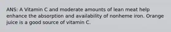 ANS: A Vitamin C and moderate amounts of lean meat help enhance the absorption and availability of nonheme iron. Orange juice is a good source of vitamin C.