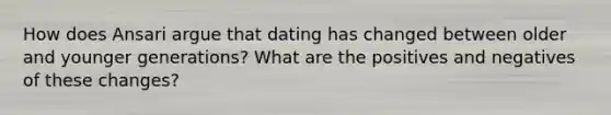 How does Ansari argue that dating has changed between older and younger generations? What are the positives and negatives of these changes?