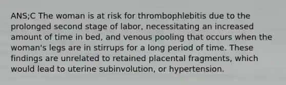 ANS;C The woman is at risk for thrombophlebitis due to the prolonged second stage of labor, necessitating an increased amount of time in bed, and venous pooling that occurs when the woman's legs are in stirrups for a long period of time. These findings are unrelated to retained placental fragments, which would lead to uterine subinvolution, or hypertension.