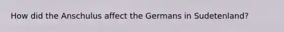 How did the Anschulus affect the Germans in Sudetenland?