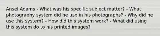 Ansel Adams - What was his specific subject matter? - What photography system did he use in his photographs? - Why did he use this system? - How did this system work? - What did using this system do to his printed images?