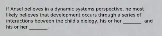 If Ansel believes in a dynamic systems perspective, he most likely believes that development occurs through a series of interactions between the child's biology, his or her ________, and his or her ________.