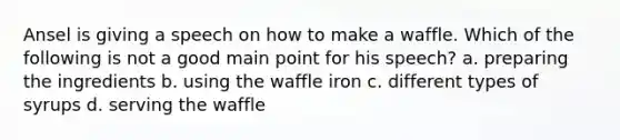 Ansel is giving a speech on how to make a waffle. Which of the following is not a good main point for his speech? a. preparing the ingredients b. using the waffle iron c. different types of syrups d. serving the waffle