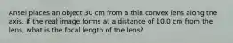 Ansel places an object 30 cm from a thin convex lens along the axis. If the real image forms at a distance of 10.0 cm from the lens, what is the focal length of the lens?