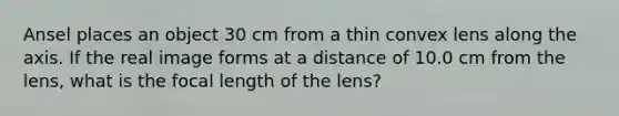 Ansel places an object 30 cm from a thin convex lens along the axis. If the real image forms at a distance of 10.0 cm from the lens, what is the focal length of the lens?