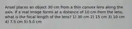 Ansel places an object 30 cm from a thin convex lens along the axis. If a real image forms at a distance of 10 cm from the lens, what is the focal length of the lens? 1) 30 cm 2) 15 cm 3) 10 cm 4) 7.5 cm 5) 5.0 cm