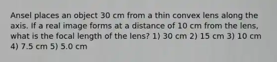 Ansel places an object 30 cm from a thin convex lens along the axis. If a real image forms at a distance of 10 cm from the lens, what is the focal length of the lens? 1) 30 cm 2) 15 cm 3) 10 cm 4) 7.5 cm 5) 5.0 cm