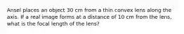 Ansel places an object 30 cm from a thin convex lens along the axis. If a real image forms at a distance of 10 cm from the lens, what is the focal length of the lens?