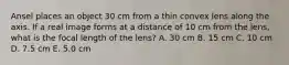 Ansel places an object 30 cm from a thin convex lens along the axis. If a real image forms at a distance of 10 cm from the lens, what is the focal length of the lens? A. 30 cm B. 15 cm C. 10 cm D. 7.5 cm E. 5.0 cm