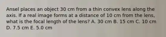 Ansel places an object 30 cm from a thin convex lens along the axis. If a real image forms at a distance of 10 cm from the lens, what is the focal length of the lens? A. 30 cm B. 15 cm C. 10 cm D. 7.5 cm E. 5.0 cm