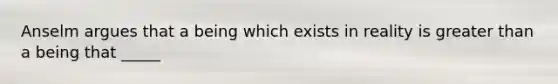 Anselm argues that a being which exists in reality is greater than a being that _____