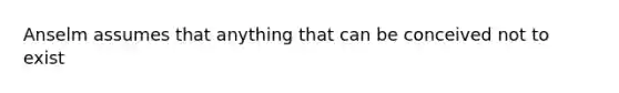 Anselm assumes that anything that can be conceived not to exist