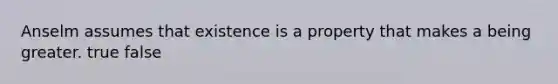 Anselm assumes that existence is a property that makes a being greater. true false