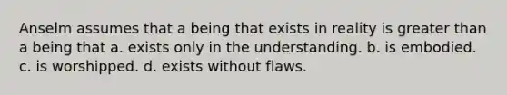 Anselm assumes that a being that exists in reality is greater than a being that a. exists only in the understanding. b. is embodied. c. is worshipped. d. exists without flaws.