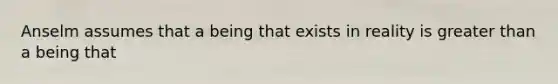 Anselm assumes that a being that exists in reality is greater than a being that