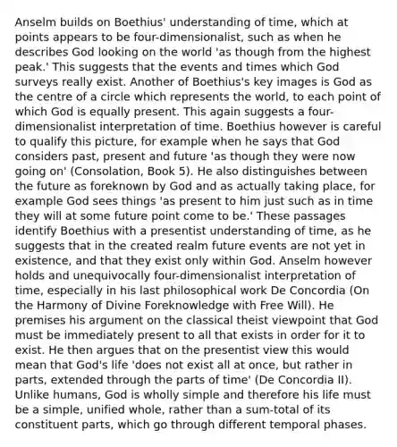 Anselm builds on Boethius' understanding of time, which at points appears to be four-dimensionalist, such as when he describes God looking on the world 'as though from the highest peak.' This suggests that the events and times which God surveys really exist. Another of Boethius's key images is God as the centre of a circle which represents the world, to each point of which God is equally present. This again suggests a four-dimensionalist interpretation of time. Boethius however is careful to qualify this picture, for example when he says that God considers past, present and future 'as though they were now going on' (Consolation, Book 5). He also distinguishes between the future as foreknown by God and as actually taking place, for example God sees things 'as present to him just such as in time they will at some future point come to be.' These passages identify Boethius with a presentist understanding of time, as he suggests that in the created realm future events are not yet in existence, and that they exist only within God. Anselm however holds and unequivocally four-dimensionalist interpretation of time, especially in his last philosophical work De Concordia (On the Harmony of Divine Foreknowledge with Free Will). He premises his argument on the classical theist viewpoint that God must be immediately present to all that exists in order for it to exist. He then argues that on the presentist view this would mean that God's life 'does not exist all at once, but rather in parts, extended through the parts of time' (De Concordia II). Unlike humans, God is wholly simple and therefore his life must be a simple, unified whole, rather than a sum-total of its constituent parts, which go through different temporal phases.