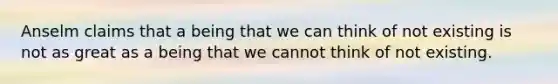 Anselm claims that a being that we can think of not existing is not as great as a being that we cannot think of not existing.