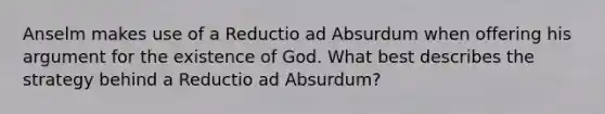 Anselm makes use of a Reductio ad Absurdum when offering his argument for the existence of God. What best describes the strategy behind a Reductio ad Absurdum?