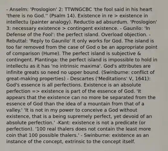 - Anselm: 'Proslogion' 2: TTWNGCBC 'the fool said in his heart 'there is no God.'' (Psalm 14). Existence in re > existence in intellectu (painter analogy). Reductio ad absurdum. 'Proslogion' 3: necessary existence > contingent existence. - Gaunilo: 'In Defense of the Fool': the perfect island. Overload objection. - Rebuttal: 'Reply to Gaunilo' It only works for God. The island is too far removed from the case of God o be an appropriate point of comparison (Hume). The perfect island is subjective & contingent. Plantinga: the perfect island is impossible to hold in intellectu as it has 'no intrinsic maxima'. God's attributes are infinite greats so need no upper bound. (Swinburne: conflict of great-making properties) - Descartes ('Meditations' V, 1641): God's essence is all perfections. Existence is an absolute perfection => existence is part of the essence of God. 'It appears that the existence can no more be separated from the essence of God than the idea of a mountain from that of a valley.' 'It is not in my power to conceive a God without existence, that is a being supremely perfect, yet devoid of an absolute perfection.' -Kant: existence is not a predicate (or perfection). '100 real thalers does not contain the least more coin that 100 possible thalers.' - Swinburne: existence as an instance of the concept, extrinsic to the concept itself.