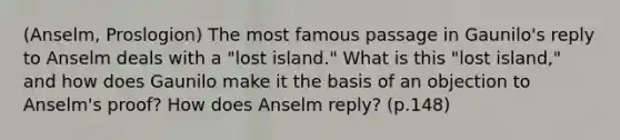 (Anselm, Proslogion) The most famous passage in Gaunilo's reply to Anselm deals with a "lost island." What is this "lost island," and how does Gaunilo make it the basis of an objection to Anselm's proof? How does Anselm reply? (p.148)