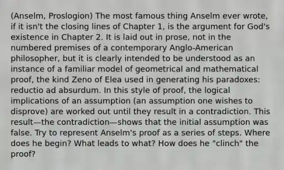 (Anselm, Proslogion) The most famous thing Anselm ever wrote, if it isn't the closing lines of Chapter 1, is <a href='https://www.questionai.com/knowledge/kX9kaOpm3q-the-argument' class='anchor-knowledge'>the argument</a> for God's existence in Chapter 2. It is laid out in prose, not in the numbered premises of a contemporary Anglo-American philosopher, but it is clearly intended to be understood as an instance of a familiar model of geometrical and mathematical proof, the kind Zeno of Elea used in generating his paradoxes: reductio ad absurdum. In this style of proof, the logical implications of an assumption (an assumption one wishes to disprove) are worked out until they result in a contradiction. This result—the contradiction—shows that the initial assumption was false. Try to represent Anselm's proof as a series of steps. Where does he begin? What leads to what? How does he "clinch" the proof?