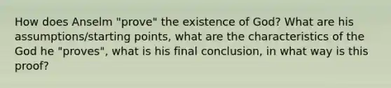 How does Anselm "prove" the existence of God? What are his assumptions/starting points, what are the characteristics of the God he "proves", what is his final conclusion, in what way is this proof?